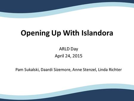 Opening Up With Islandora ARLD Day April 24, 2015 Pam Sukalski, Daardi Sizemore, Anne Stenzel, Linda Richter.