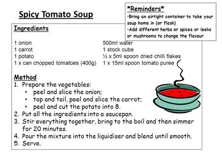 Spicy Tomato Soup Ingredients 1 onion 500ml water 1 carrot 1 stock cube 1 potato ½ x 5ml spoon dried chilli flakes 1 x can chopped tomatoes (400g) 1 x.