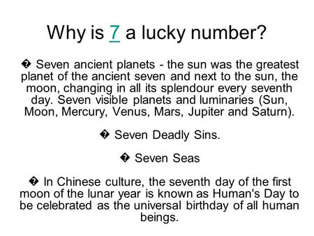 Why is 7 a lucky number?7 � Seven ancient planets - the sun was the greatest planet of the ancient seven and next to the sun, the moon, changing in all.