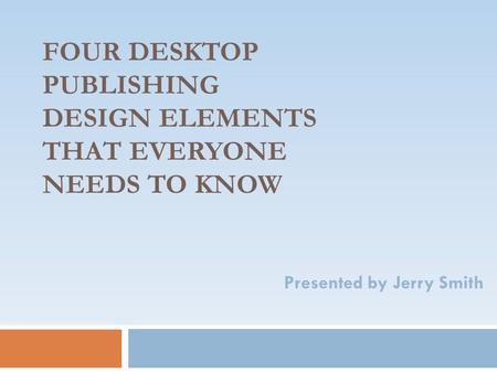 FOUR DESKTOP PUBLISHING DESIGN ELEMENTS THAT EVERYONE NEEDS TO KNOW Presented by Jerry Smith.
