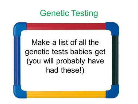 Genetic Testing Make a list of all the genetic tests babies get (you will probably have had these!)