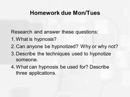 Homework due Mon/Tues Research and answer these questions: 1.What is hypnosis? 2.Can anyone be hypnotized? Why or why not? 3.Describe the techniques used.