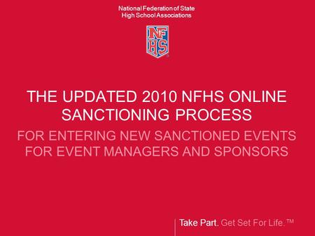 Take Part. Get Set For Life.™ National Federation of State High School Associations THE UPDATED 2010 NFHS ONLINE SANCTIONING PROCESS FOR ENTERING NEW SANCTIONED.