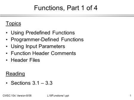 CMSC 104, Version 8/061L18Functions1.ppt Functions, Part 1 of 4 Topics Using Predefined Functions Programmer-Defined Functions Using Input Parameters Function.