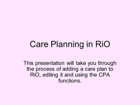 Care Planning in RiO This presentation will take you through the process of adding a care plan to RiO, editing it and using the CPA functions.