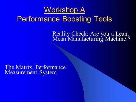 Workshop A Performance Boosting Tools Reality Check: Are you a Lean, Mean Manufacturing Machine ? The Matrix: Performance Measurement System.