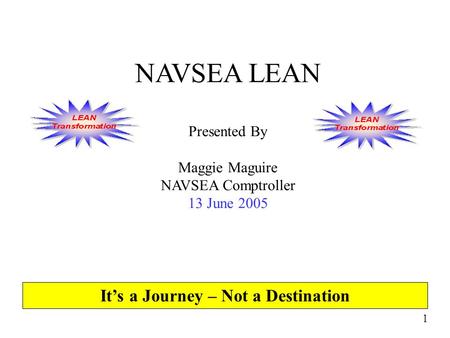 1 NAVSEA LEAN Presented By Maggie Maguire NAVSEA Comptroller 13 June 2005 It’s a Journey – Not a Destination.