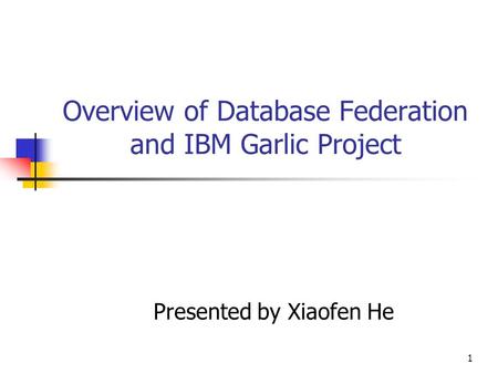 1 Overview of Database Federation and IBM Garlic Project Presented by Xiaofen He.