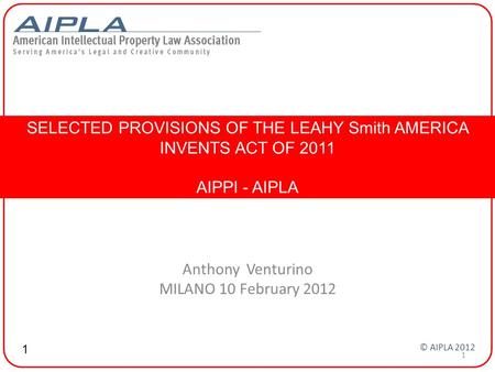 Anthony Venturino MILANO 10 February 2012 SELECTED PROVISIONS OF THE LEAHY Smith AMERICA INVENTS ACT OF 2011 AIPPI - AIPLA 1 © AIPLA 2012 1.