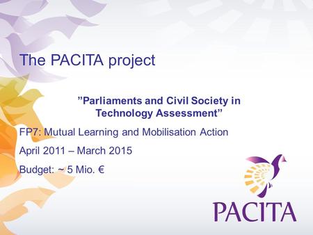 The PACITA project ”Parliaments and Civil Society in Technology Assessment” FP7: Mutual Learning and Mobilisation Action April 2011 – March 2015 Budget: