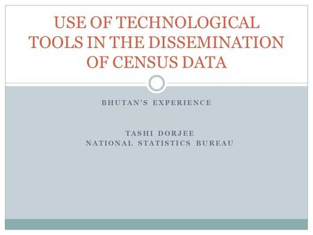 BHUTAN’S EXPERIENCE USE OF TECHNOLOGICAL TOOLS IN THE DISSEMINATION OF CENSUS DATA TASHI DORJEE NATIONAL STATISTICS BUREAU.