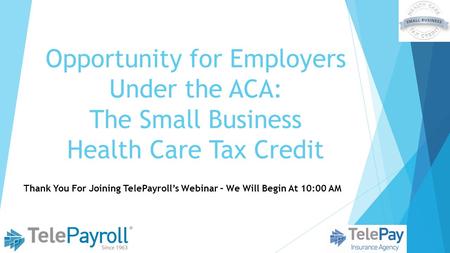 Opportunity for Employers Under the ACA: The Small Business Health Care Tax Credit Thank You For Joining TelePayroll’s Webinar – We Will Begin At 10:00.