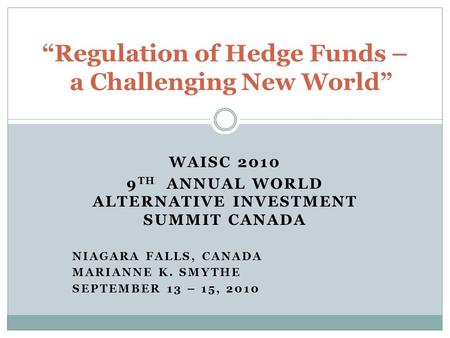 WAISC 2010 9 TH ANNUAL WORLD ALTERNATIVE INVESTMENT SUMMIT CANADA NIAGARA FALLS, CANADA MARIANNE K. SMYTHE SEPTEMBER 13 – 15, 2010 “Regulation of Hedge.