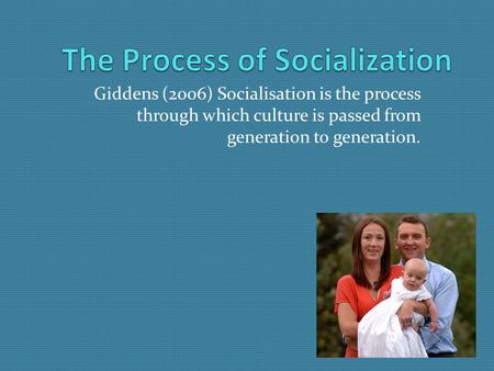 Giddens (2006) Socialisation is the process through which culture is passed from generation to generation.