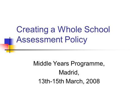 Creating a Whole School Assessment Policy Middle Years Programme, Madrid, 13th-15th March, 2008.