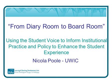 “From Diary Room to Board Room” Using the Student Voice to Inform Institutional Practice and Policy to Enhance the Student Experience Nicola Poole - UWIC.