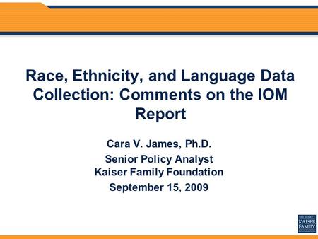 Race, Ethnicity, and Language Data Collection: Comments on the IOM Report Cara V. James, Ph.D. Senior Policy Analyst Kaiser Family Foundation September.