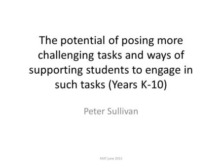 The potential of posing more challenging tasks and ways of supporting students to engage in such tasks (Years K-10) Peter Sullivan MAT june 2013.