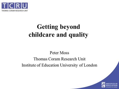 Getting beyond childcare and quality Peter Moss Thomas Coram Research Unit Institute of Education University of London.