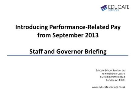 Introducing Performance-Related Pay from September 2013 Staff and Governor Briefing Educate School Services Ltd The Kensington Centre 66 Hammersmith Road.
