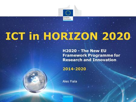 ICT in HORIZON 2020 H2020 - The New EU Framework Programme for Research and Innovation 2014-2020 Ales Fiala.