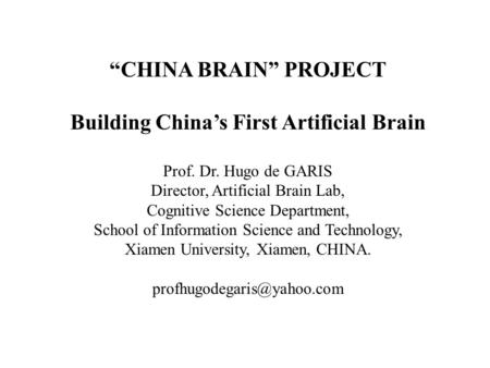 “CHINA BRAIN” PROJECT Building China’s First Artificial Brain Prof. Dr. Hugo de GARIS Director, Artificial Brain Lab, Cognitive Science Department, School.