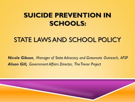SUICIDE PREVENTION IN SCHOOLS: STATE LAWS AND SCHOOL POLICY Nicole Gibson, Manager of State Advocacy and Grassroots Outreach, AFSP Alison Gill, Government.