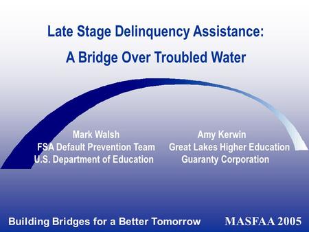 Building Bridges for a Better Tomorrow MASFAA 2005 Late Stage Delinquency Assistance: A Bridge Over Troubled Water Mark Walsh Amy Kerwin FSA Default Prevention.