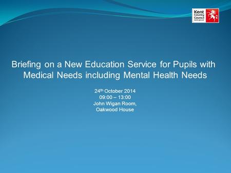 Briefing on a New Education Service for Pupils with Medical Needs including Mental Health Needs 24 th October 2014 09:00 – 13:00 John Wigan Room, Oakwood.