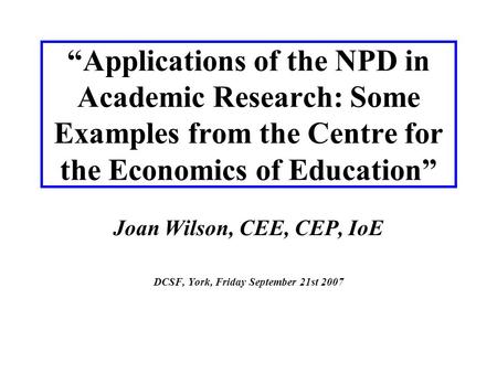 “Applications of the NPD in Academic Research: Some Examples from the Centre for the Economics of Education” Joan Wilson, CEE, CEP, IoE DCSF, York, Friday.