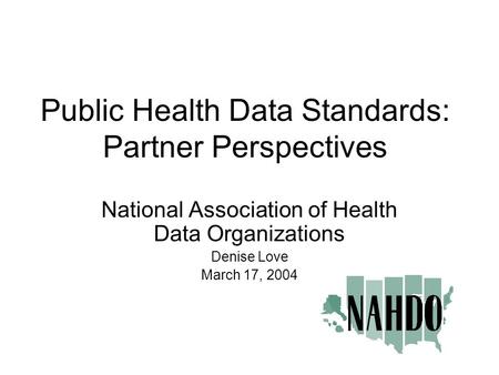 Public Health Data Standards: Partner Perspectives National Association of Health Data Organizations Denise Love March 17, 2004.