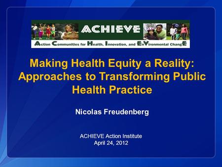 Making Health Equity a Reality: Approaches to Transforming Public Health Practice Nicolas Freudenberg ACHIEVE Action Institute April 24, 2012.