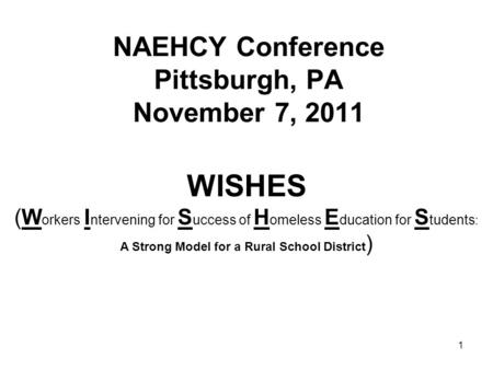 1 NAEHCY Conference Pittsburgh, PA November 7, 2011 WISHES (W orkers I ntervening for S uccess of H omeless E ducation for S tudents : A Strong Model for.