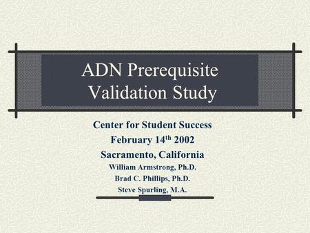ADN Prerequisite Validation Study Center for Student Success February 14 th 2002 Sacramento, California William Armstrong, Ph.D. Brad C. Phillips, Ph.D.
