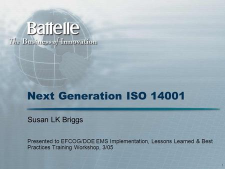 1 Next Generation ISO 14001 Susan LK Briggs Presented to EFCOG/DOE EMS Implementation, Lessons Learned & Best Practices Training Workshop, 3/05.