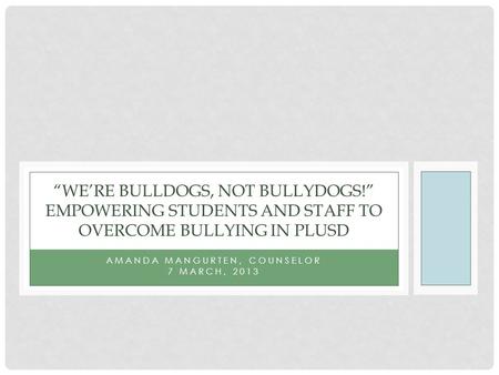 AMANDA MANGURTEN, COUNSELOR 7 MARCH, 2013 “WE’RE BULLDOGS, NOT BULLYDOGS!” EMPOWERING STUDENTS AND STAFF TO OVERCOME BULLYING IN PLUSD.