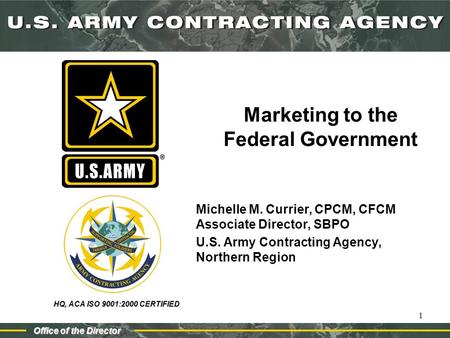 HQ, ACA ISO 9001:2000 CERTIFIED Office of the Director 1 Marketing to the Federal Government Michelle M. Currier, CPCM, CFCM Associate Director, SBPO U.S.