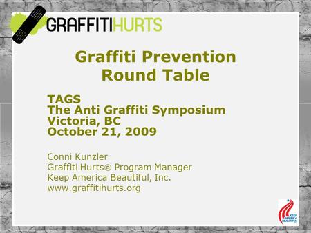 Graffiti Prevention Round Table TAGS The Anti Graffiti Symposium Victoria, BC October 21, 2009 Conni Kunzler Graffiti Hurts ® Program Manager Keep America.
