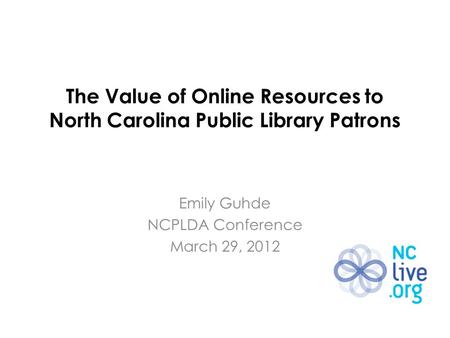 The Value of Online Resources to North Carolina Public Library Patrons Emily Guhde NCPLDA Conference March 29, 2012.