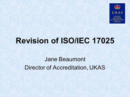 Revision of ISO/IEC 17025 Jane Beaumont Director of Accreditation, UKAS.