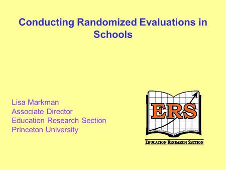 Conducting Randomized Evaluations in Schools Lisa Markman Associate Director Education Research Section Princeton University.