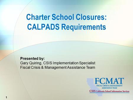 Presented by: Gary Quiring, CSIS Implementation Specialist Fiscal Crisis & Management Assistance Team Charter School Closures: CALPADS Requirements 1.