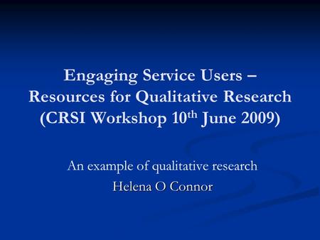 Engaging Service Users – Resources for Qualitative Research (CRSI Workshop 10 th June 2009) An example of qualitative research Helena O Connor.