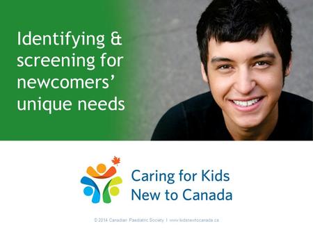 © 2014 Canadian Paediatric Society I www.kidsnewtocanada.ca Identifying & screening for newcomers’ unique needs © 2014 Canadian Paediatric Society I www.kidsnewtocanada.ca.