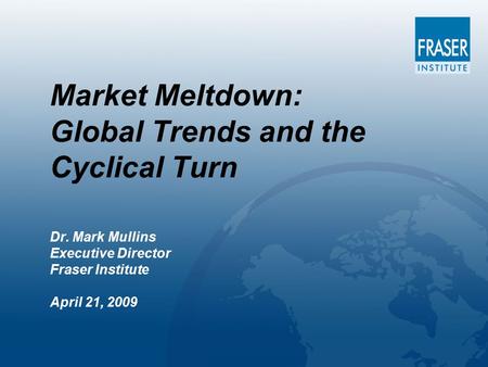 Market Meltdown: Global Trends and the Cyclical Turn Dr. Mark Mullins Executive Director Fraser Institute April 21, 2009.