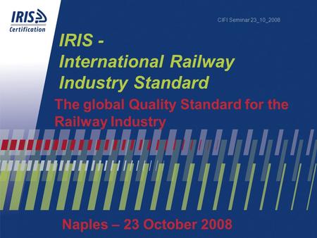 CIFI Seminar 23_10_2008 IRIS - International Railway Industry Standard The global Quality Standard for the Railway Industry Naples – 23 October 2008.