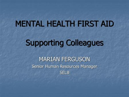 MENTAL HEALTH FIRST AID Supporting Colleagues MENTAL HEALTH FIRST AID Supporting Colleagues MARIAN FERGUSON Senior Human Resources Manager SELB.