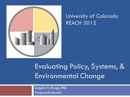 Evaluating Policy, Systems, & Environmental Change Angela G. Brega, PhD Program Evaluator University of Colorado REACH 2012.