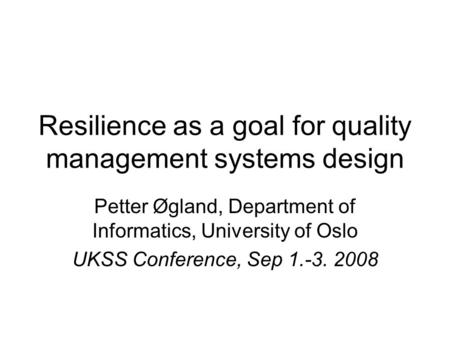 Resilience as a goal for quality management systems design Petter Øgland, Department of Informatics, University of Oslo UKSS Conference, Sep 1.-3. 2008.