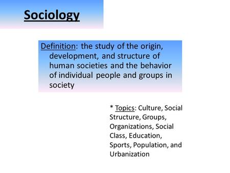 Sociology Definition: the study of the origin, development, and structure of human societies and the behavior of individual people and groups in society.